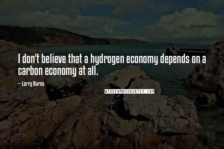 Larry Burns Quotes: I don't believe that a hydrogen economy depends on a carbon economy at all.