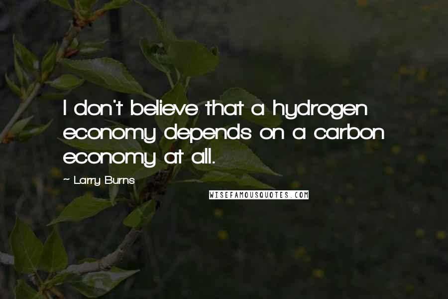 Larry Burns Quotes: I don't believe that a hydrogen economy depends on a carbon economy at all.