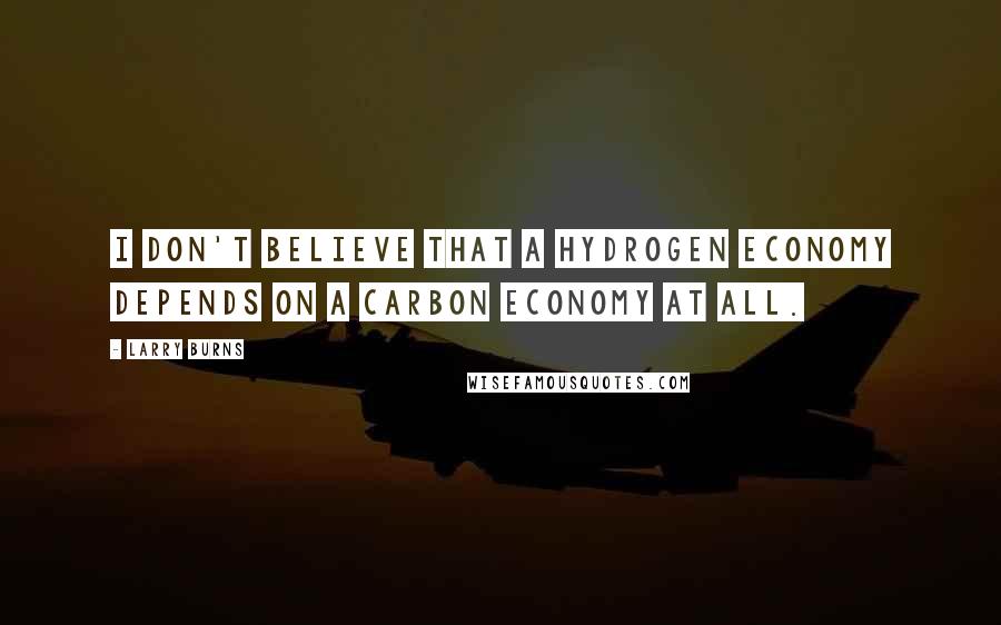 Larry Burns Quotes: I don't believe that a hydrogen economy depends on a carbon economy at all.