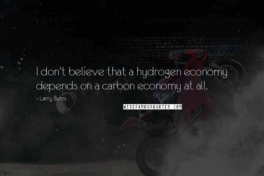 Larry Burns Quotes: I don't believe that a hydrogen economy depends on a carbon economy at all.