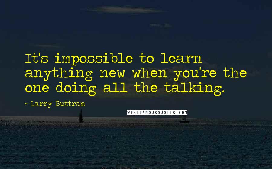 Larry Buttram Quotes: It's impossible to learn anything new when you're the one doing all the talking.