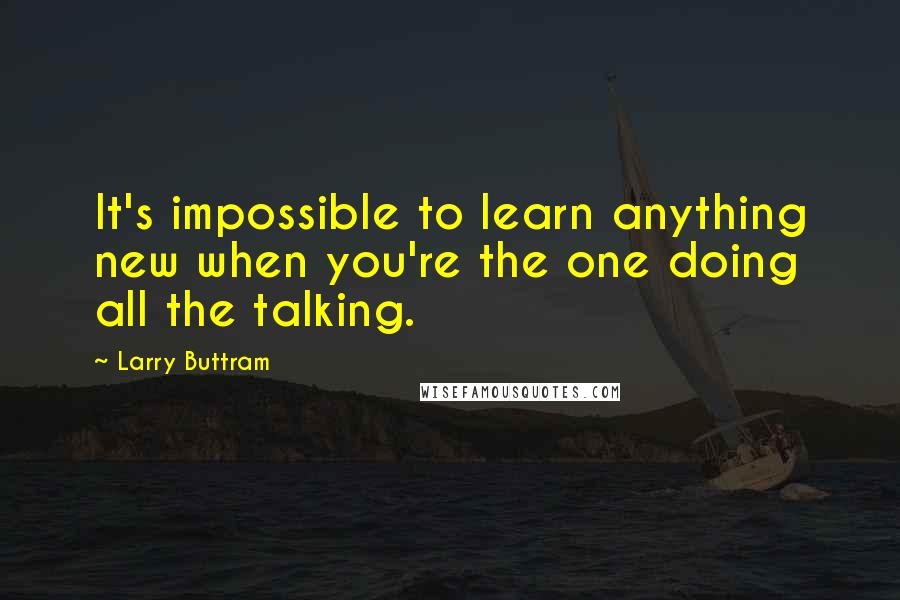 Larry Buttram Quotes: It's impossible to learn anything new when you're the one doing all the talking.