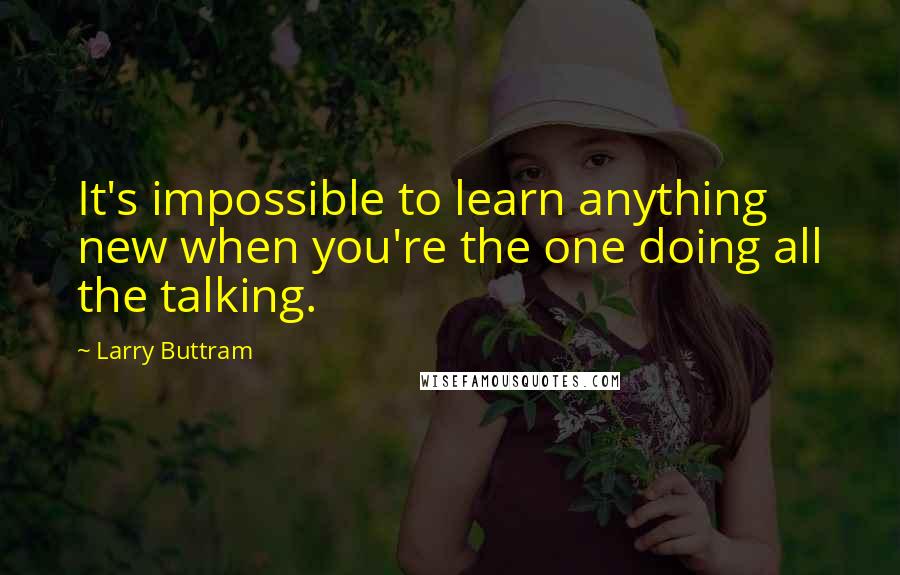 Larry Buttram Quotes: It's impossible to learn anything new when you're the one doing all the talking.