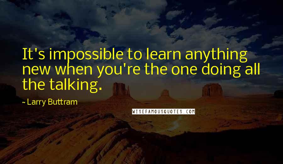 Larry Buttram Quotes: It's impossible to learn anything new when you're the one doing all the talking.