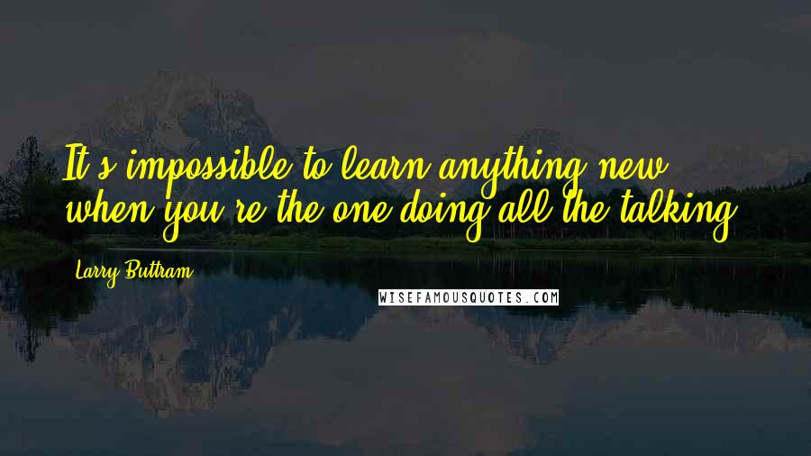 Larry Buttram Quotes: It's impossible to learn anything new when you're the one doing all the talking.