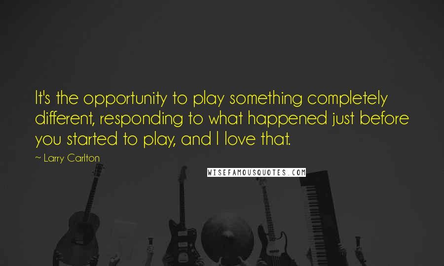 Larry Carlton Quotes: It's the opportunity to play something completely different, responding to what happened just before you started to play, and I love that.