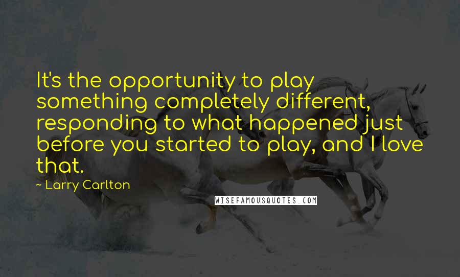 Larry Carlton Quotes: It's the opportunity to play something completely different, responding to what happened just before you started to play, and I love that.