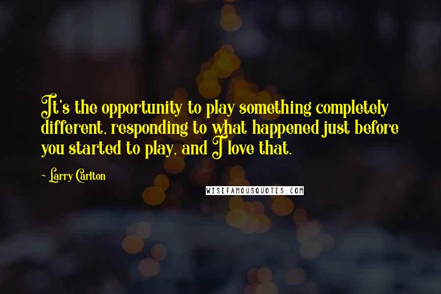 Larry Carlton Quotes: It's the opportunity to play something completely different, responding to what happened just before you started to play, and I love that.