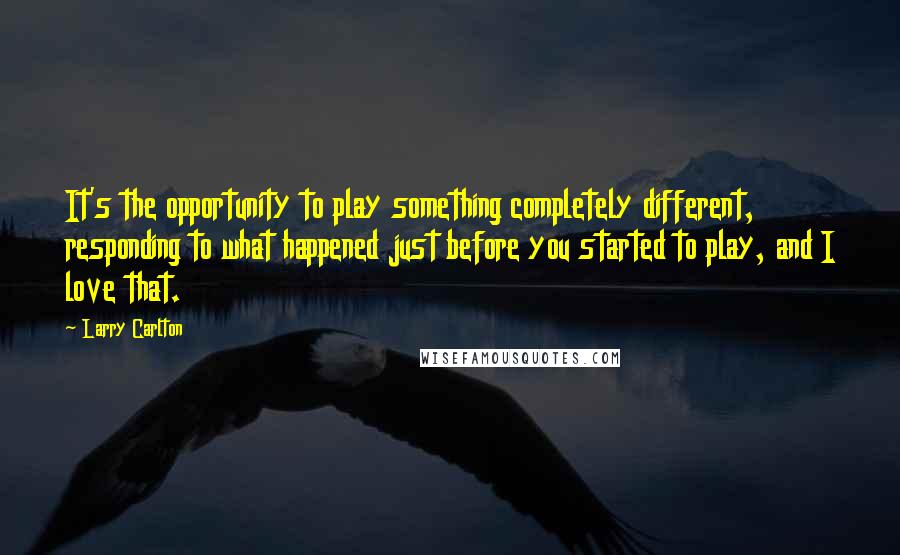 Larry Carlton Quotes: It's the opportunity to play something completely different, responding to what happened just before you started to play, and I love that.