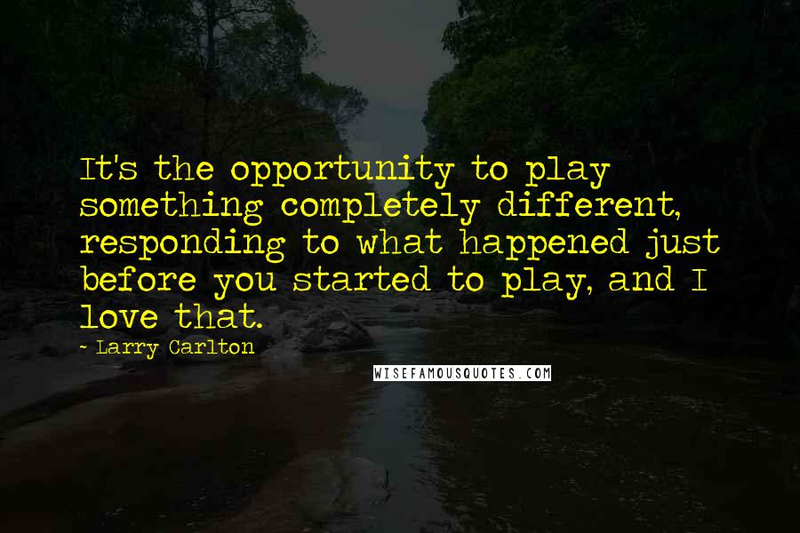 Larry Carlton Quotes: It's the opportunity to play something completely different, responding to what happened just before you started to play, and I love that.