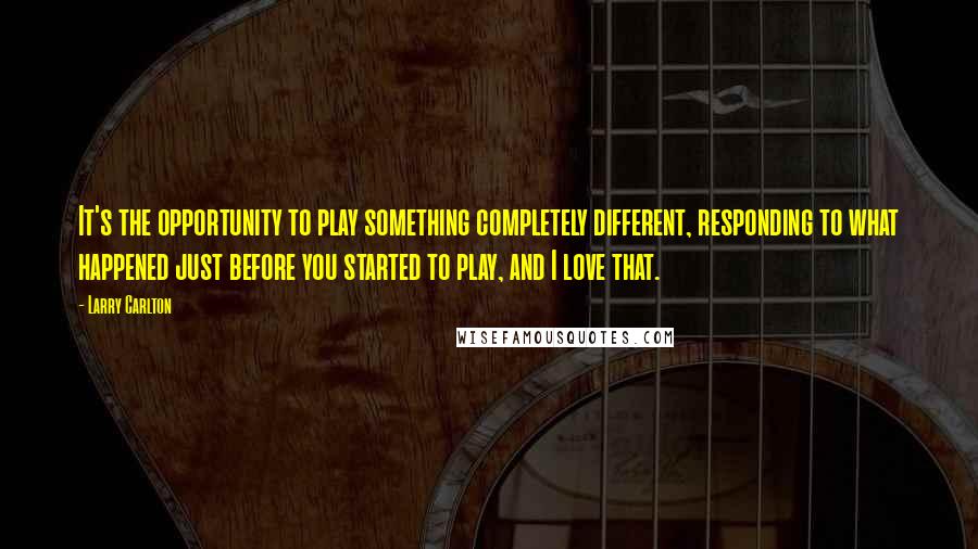 Larry Carlton Quotes: It's the opportunity to play something completely different, responding to what happened just before you started to play, and I love that.