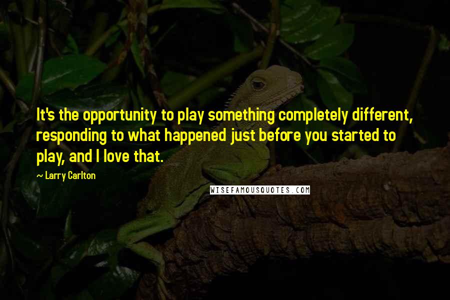 Larry Carlton Quotes: It's the opportunity to play something completely different, responding to what happened just before you started to play, and I love that.