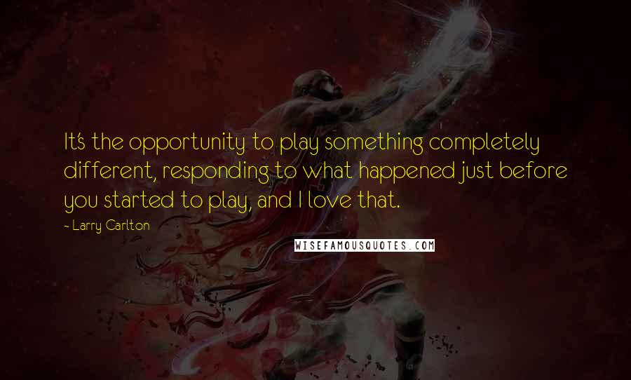 Larry Carlton Quotes: It's the opportunity to play something completely different, responding to what happened just before you started to play, and I love that.