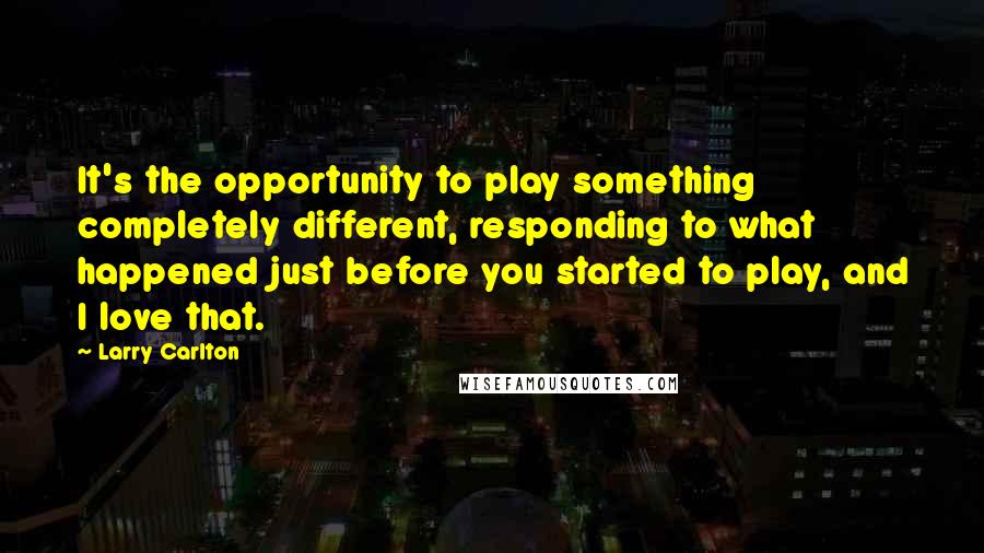 Larry Carlton Quotes: It's the opportunity to play something completely different, responding to what happened just before you started to play, and I love that.