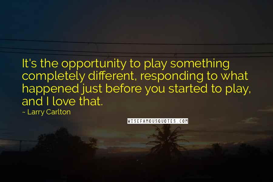 Larry Carlton Quotes: It's the opportunity to play something completely different, responding to what happened just before you started to play, and I love that.