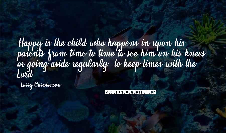 Larry Christenson Quotes: Happy is the child who happens in upon his parents from time to time to see him on his knees, or going aside regularly, to keep times with the Lord.