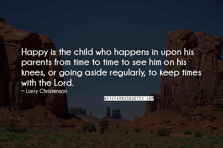 Larry Christenson Quotes: Happy is the child who happens in upon his parents from time to time to see him on his knees, or going aside regularly, to keep times with the Lord.