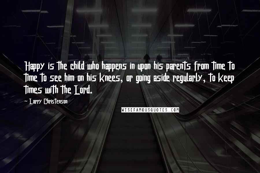 Larry Christenson Quotes: Happy is the child who happens in upon his parents from time to time to see him on his knees, or going aside regularly, to keep times with the Lord.