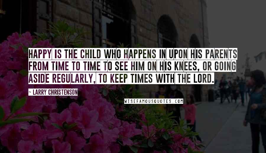 Larry Christenson Quotes: Happy is the child who happens in upon his parents from time to time to see him on his knees, or going aside regularly, to keep times with the Lord.