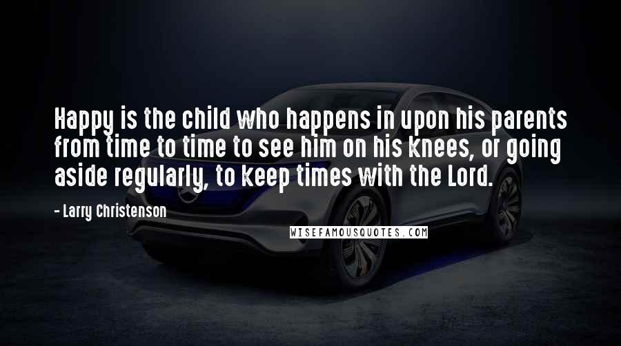 Larry Christenson Quotes: Happy is the child who happens in upon his parents from time to time to see him on his knees, or going aside regularly, to keep times with the Lord.