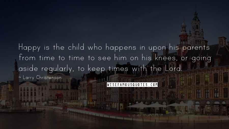 Larry Christenson Quotes: Happy is the child who happens in upon his parents from time to time to see him on his knees, or going aside regularly, to keep times with the Lord.