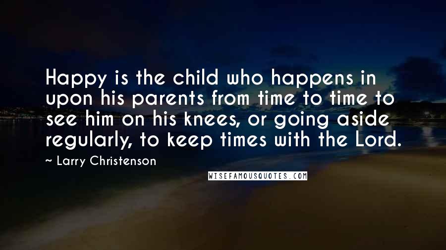 Larry Christenson Quotes: Happy is the child who happens in upon his parents from time to time to see him on his knees, or going aside regularly, to keep times with the Lord.