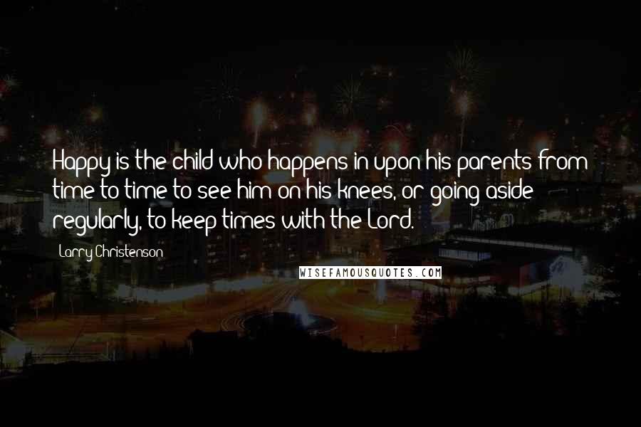 Larry Christenson Quotes: Happy is the child who happens in upon his parents from time to time to see him on his knees, or going aside regularly, to keep times with the Lord.