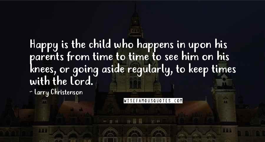 Larry Christenson Quotes: Happy is the child who happens in upon his parents from time to time to see him on his knees, or going aside regularly, to keep times with the Lord.