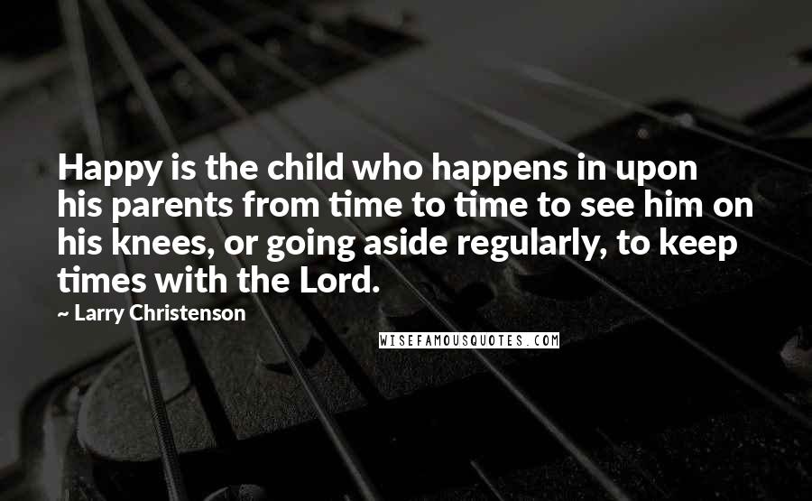 Larry Christenson Quotes: Happy is the child who happens in upon his parents from time to time to see him on his knees, or going aside regularly, to keep times with the Lord.