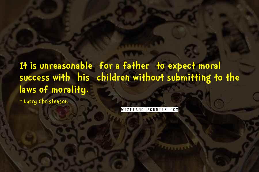 Larry Christenson Quotes: It is unreasonable [for a father] to expect moral success with [his] children without submitting to the laws of morality.
