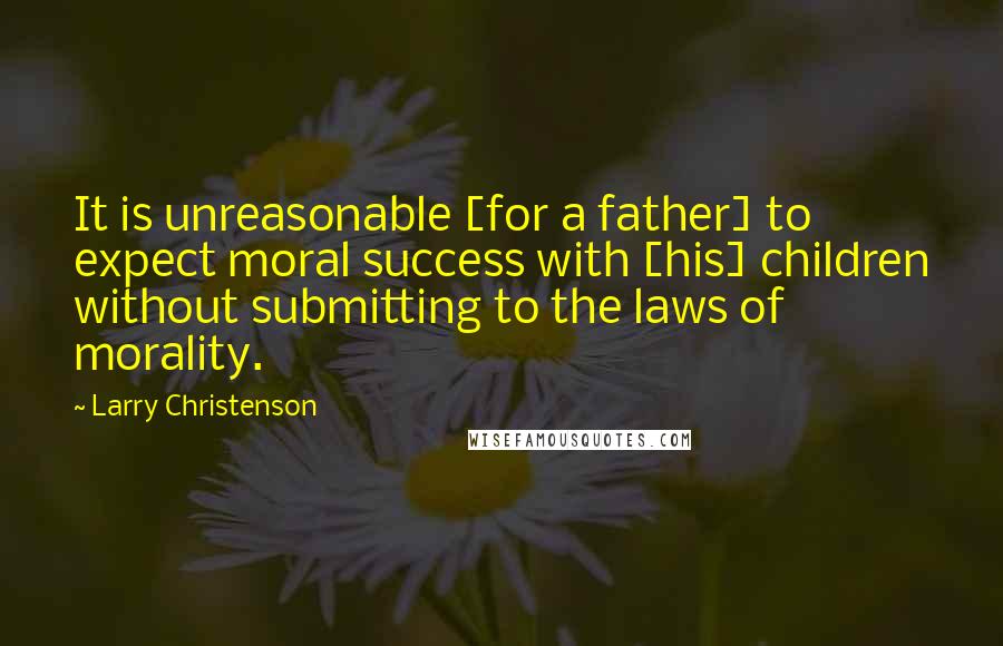 Larry Christenson Quotes: It is unreasonable [for a father] to expect moral success with [his] children without submitting to the laws of morality.