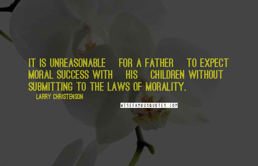 Larry Christenson Quotes: It is unreasonable [for a father] to expect moral success with [his] children without submitting to the laws of morality.