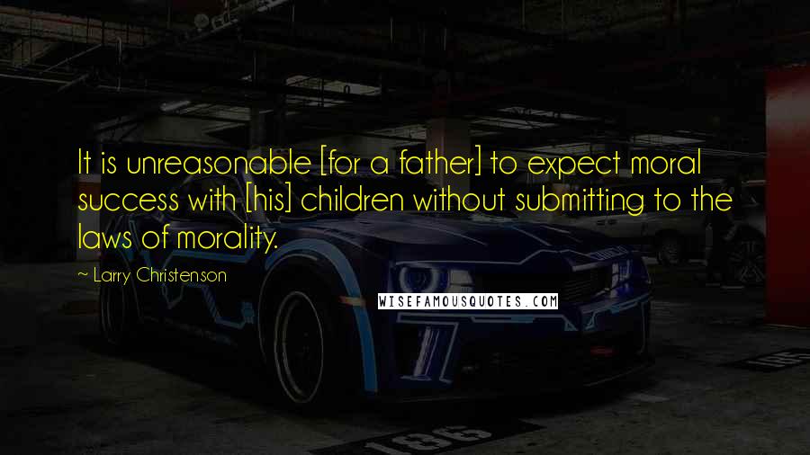 Larry Christenson Quotes: It is unreasonable [for a father] to expect moral success with [his] children without submitting to the laws of morality.