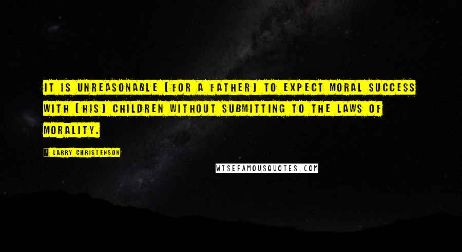 Larry Christenson Quotes: It is unreasonable [for a father] to expect moral success with [his] children without submitting to the laws of morality.