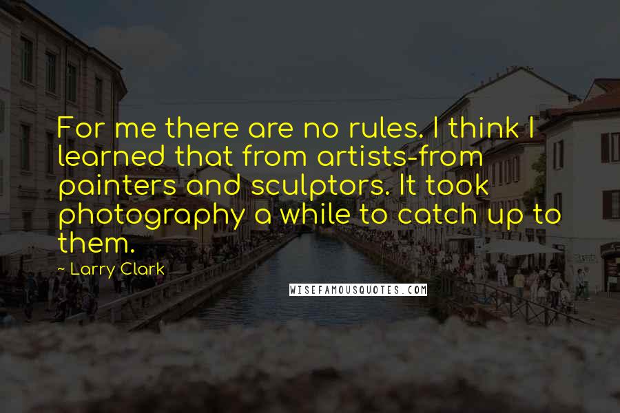 Larry Clark Quotes: For me there are no rules. I think I learned that from artists-from painters and sculptors. It took photography a while to catch up to them.