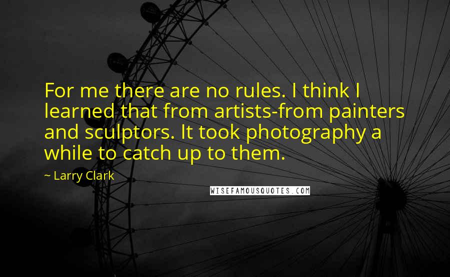 Larry Clark Quotes: For me there are no rules. I think I learned that from artists-from painters and sculptors. It took photography a while to catch up to them.