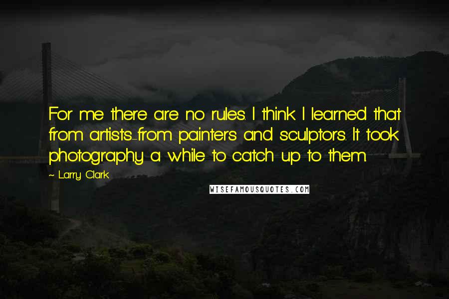 Larry Clark Quotes: For me there are no rules. I think I learned that from artists-from painters and sculptors. It took photography a while to catch up to them.