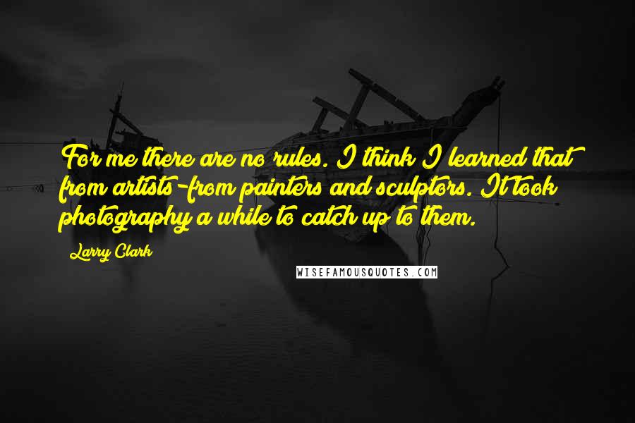 Larry Clark Quotes: For me there are no rules. I think I learned that from artists-from painters and sculptors. It took photography a while to catch up to them.