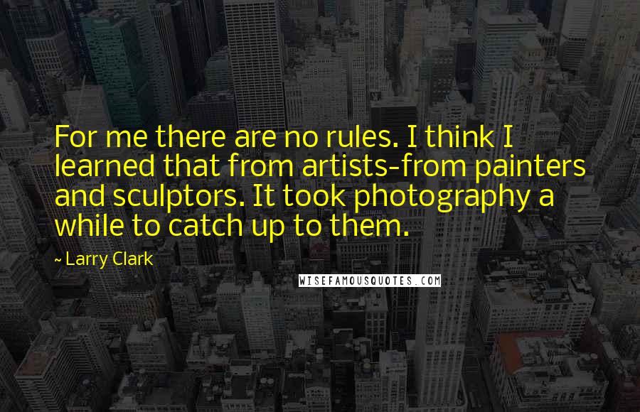 Larry Clark Quotes: For me there are no rules. I think I learned that from artists-from painters and sculptors. It took photography a while to catch up to them.