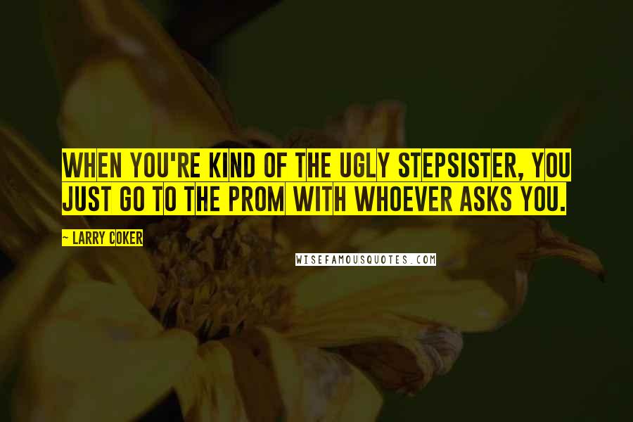 Larry Coker Quotes: When you're kind of the ugly stepsister, you just go to the prom with whoever asks you.