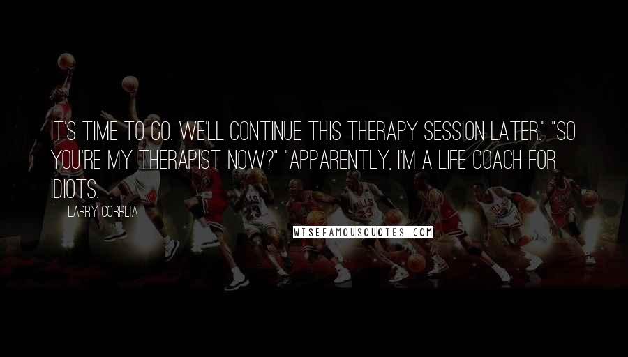 Larry Correia Quotes: It's time to go. We'll continue this therapy session later." "So you're my therapist now?" "Apparently, I'm a life coach for idiots.