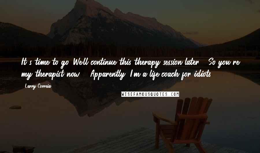 Larry Correia Quotes: It's time to go. We'll continue this therapy session later." "So you're my therapist now?" "Apparently, I'm a life coach for idiots.