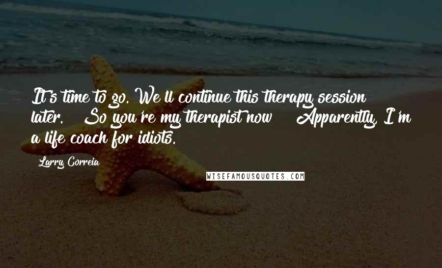 Larry Correia Quotes: It's time to go. We'll continue this therapy session later." "So you're my therapist now?" "Apparently, I'm a life coach for idiots.