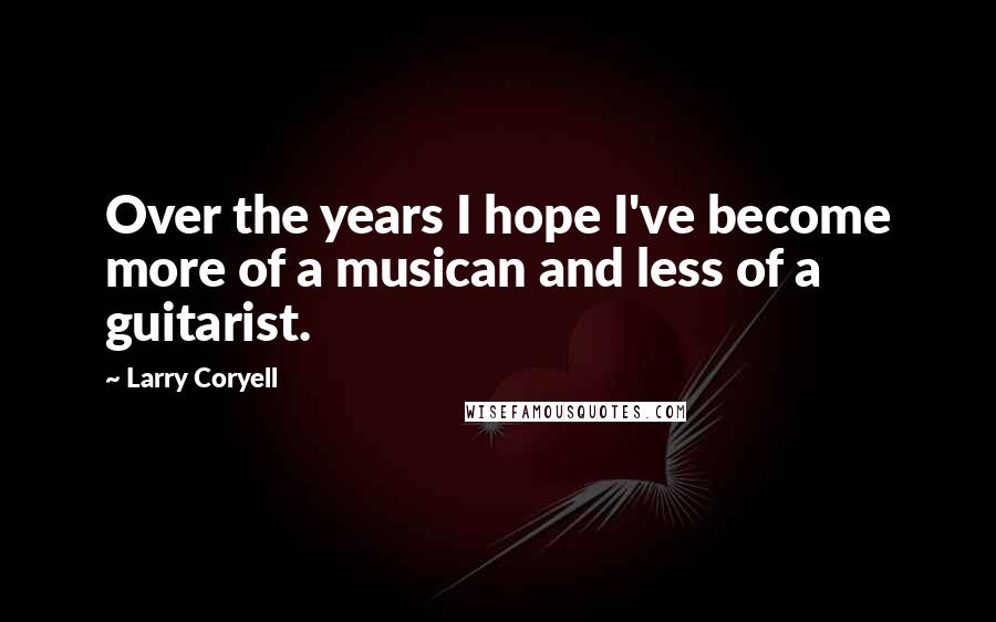 Larry Coryell Quotes: Over the years I hope I've become more of a musican and less of a guitarist.