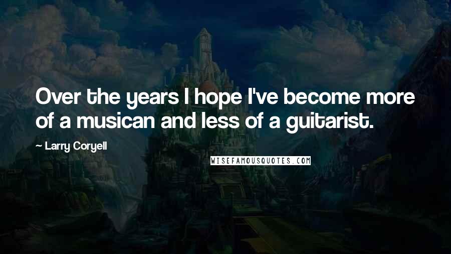 Larry Coryell Quotes: Over the years I hope I've become more of a musican and less of a guitarist.