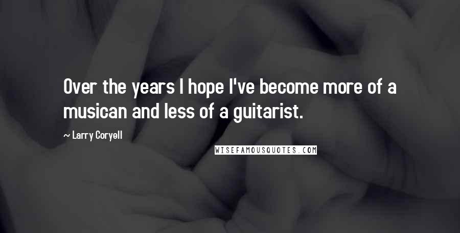 Larry Coryell Quotes: Over the years I hope I've become more of a musican and less of a guitarist.
