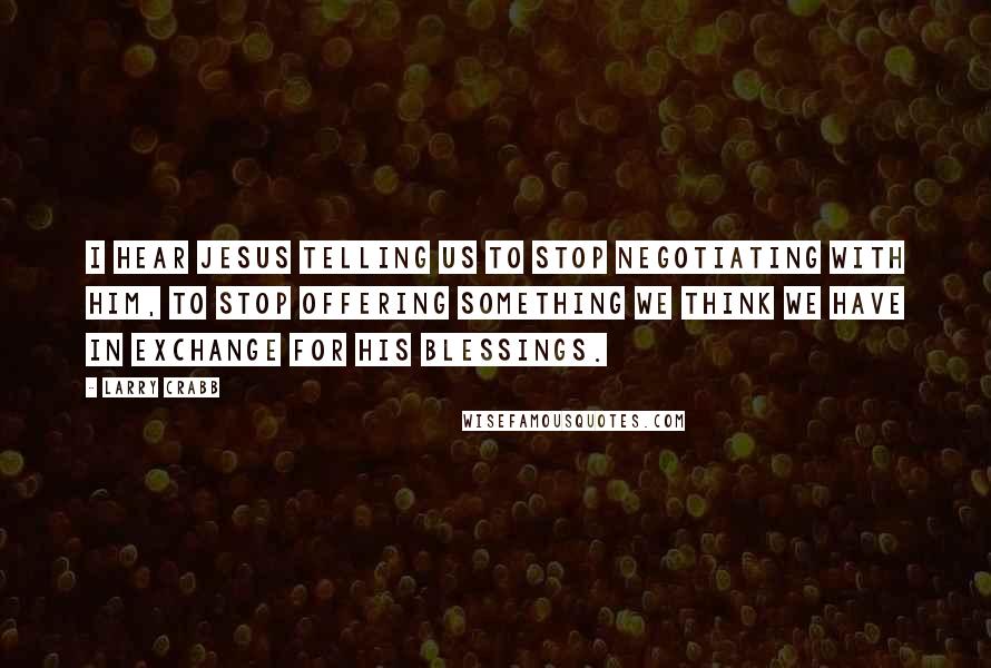 Larry Crabb Quotes: I hear Jesus telling us to stop negotiating with Him, to stop offering something we think we have in exchange for His blessings.