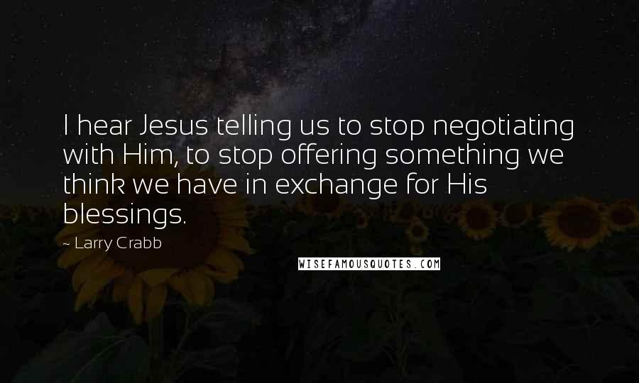 Larry Crabb Quotes: I hear Jesus telling us to stop negotiating with Him, to stop offering something we think we have in exchange for His blessings.