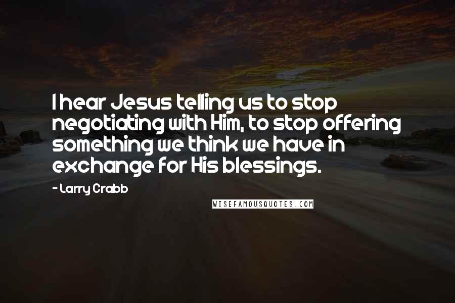 Larry Crabb Quotes: I hear Jesus telling us to stop negotiating with Him, to stop offering something we think we have in exchange for His blessings.