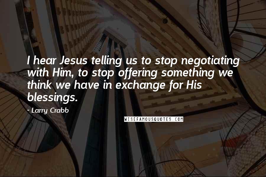 Larry Crabb Quotes: I hear Jesus telling us to stop negotiating with Him, to stop offering something we think we have in exchange for His blessings.